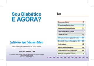 Índice

                                                                     Conhecendo o Diabetes                             5
                                                                     Os Benefícios dos Exercícios Físicos             13
                                                                     Diabetes e uma Alimentação Saudável              21
                                                                     Como Controlar o Açúcar no Sangue                33
                                                                     Cuidados com os Pés                              45
                                                                     Informações Gerais sobre Aplicação de Insulina   53
                                                                     Como Calcular o Índice de Massa Corpórea - IMC   57
 Sou Diabético e Agora? Conhecendo o Diabetes                        Escolha da Agulha                                60
     Uma publicação educacional da sanofi aventis
                                                                     Aplicação da Insulina com Seringa                64

                                                                     Uso de Canetas para Aplicação de Insulina        66
                 Apoio: BD Diabetes Care

O conteúdo deste manual pode ser reproduzido em todo ou em parte,    Orientações para Aplicação de Insulina           70
                    desde que citada a fonte.
                   São Paulo - EDIÇÃO 2010
 