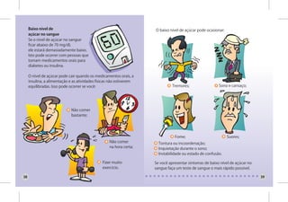 Baixo nível de                                                  O baixo nível de açúcar pode ocasionar:
     açúcar no sangue
     Se o nível de açúcar no sangue
     ficar abaixo de 70 mg/dl,
     ele estará demasiadamente baixo.
     Isto pode ocorrer com pessoas que
     tomam medicamentos orais para
     diabetes ou insulina.

     O nível de açúcar pode cair quando os medicamentos orais, a
     insulina, a alimentação e as atividades físicas não estiverem
     equilibradas. Isso pode ocorrer se você:                                  Tremores;                 Sono e cansaço;




                             Não comer
                             bastante;




                                                                                Fome;                          Suores;
                                                   Não comer           Tontura ou incoordenação;
                                                   na hora certa;      Inquietação durante o sono;
                                                                       Instabilidade ou estado de confusão.

                                               Fizer muito           Se você apresentar sintomas de baixo nível de açúcar no
                                               exercício.            sangue faça um teste de sangue o mais rápido possível.

38                                                                                                                             39
 