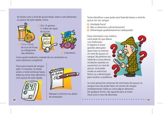 Se estiver com o nível de açúcar baixo, trate-o com alimentos    Tente identificar o que pode estar fazendo baixar o nível de
     ou açúcar de ação rápida, como:                                  açúcar em seu sangue.
                                                                         Atividade física?
                              10 a 15 gramas
                                                                         Não se alimentou suficientemente?
                              (1 colher de sopa)
                                                                         Alimentação qualitativamente inadequada?
                              de açúcar;

                                                                      Peça orientação a seu médico;
                                                                      você pode ter que alterar
                                                                      sua medicação.
          115 a 170 ml                                                O objetivo é evitar
          de suco de frutas                                           grandes alterações
          ou refrigerante                                             (para mais ou menos)
          não dietético;                             2 bombons.       no nível de açúcar no
     Coma quatro bolachas, metade de um sanduíche ou                  sangue. Na próxima vez,
     outro alimento compatível.                                       sabendo a causa dessas
                                                                      oscilações (quedas ou
     Faça outro exame de sangue                                       aumentos) no nível de
     após 15 minutos. Se ainda                                        açúcar, você pode
     assim, o nível continuar baixo,                                  mudar os exercícios
     beba ou coma mais alimentos                                      físicos ou a alimentação
     com açúcar de ação rápida.                                       para resolver o problema.

                                                                      Se você apresentar sintomas de nível baixo de açúcar no
                                                                      sangue mas não puder fazer um exame de sangue
                                                                      imediatamente, beba ou coma algum alimento.
                                                                      De qualquer forma, não aguarde para se tratar.
                                       Marque o nível em seu diário   Você corre o risco de desmaiar.
                                       de anotações.
40                                                                                                                                   41
 