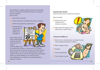 Seus familiares e amigos também devem ser informados
     sobre os sintomas de nível baixo de açúcar no sangue e     Quando estiver doente
     de como tratá-los.                                         Você irá precisar de um tratamento especial.
     Ensine a eles:
                                                                Nessa ocasiões:
         Quais são os sintomas:

         Como você trata o nível baixo de açúcar no sangue;        Sempre tome seus
                                                                   medicamentos
         Onde você guarda seus suprimentos;                        inclusive a insulina;
         Onde podem ser
         encontrados os                                            Faça exame de sangue e urina,
         números de                                                pelo menos a cada 4 horas.
         telefones de
         emergência.

                                                                Procure um médico se:
     Nunca dirija se você
     estiver apresentando
                                                                  Estiver com o nível de açúcar no sangue fora da
     sintomas de baixo
                                                                  meta estabelecida pelo seu médico;
     nível de açúcar no
     sangue.
                                                                  Não conseguir comer;
     Antes de dirigir, faça
     um exame para verificar o nível de açúcar no sangue.
                                                                  Vomitar;
     Este teste precisa ser feito de tempos em tempos durante
     longas viagens. Se você toma comprimidos ou insulina,
                                                                  Tiver muita diarréia;
     assegure-se de que no carro tenha suprimentos para poder
     tratar uma eventual baixa no seu nível de açúcar.
                                                                  Tiver cetonas na urina.
     Leve refrigerante, suco de fruta, chocolate, bombons,
     bolachas ou doces.
42                                                                                                                  43
 