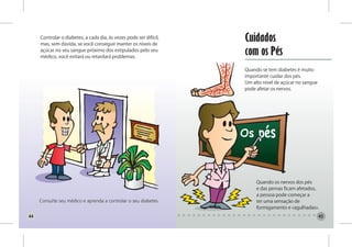 Controlar o diabetes, a cada dia, às vezes pode ser difícil,
     mas, sem dúvida, se você conseguir manter os níveis de
                                                                    Cuidados
     açúcar no seu sangue próximo dos estipulados pelo seu
     médico, você evitará ou retardará problemas.
                                                                    com os Pés
                                                                    Quando se tem diabetes é muito
                                                                    importante cuidar dos pés.
                                                                    Um alto nível de açúcar no sangue
                                                                    pode afetar os nervos.




                                                                         Quando os nervos dos pés
                                                                         e das pernas ficam afetados,
                                                                         a pessoa pode começar a
                                                                         ter uma sensação de
                                                                         formigamento e «agulhadas».
44                                                                                                      45
 