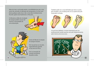 Além do mais, você pode perder a sensibilidade dos pés e não        Também pode ser o caso de feridas que não se curam,
     sentir dor, pressão ou alteração de temperatura. Se tiver uma       pés inchados, com mudança de cor ou a planta dos pés
     lesão qualquer pode não se dar conta dela imediatamente,            ressecada e rachada.
     ficando sujeita mais facilmente a infecções.

     A infecção ou falta de circulação
     do sangue podem causar até
     mesmo a necessidade de
     uma amputação.




                                                                         Se você tem diabetes, é muito importante que um
                                                                         profissional de saúde examine seus pés frequentemente,
                                                                         pelo menos uma vez ao ano.



                                         Sinais de falta de circulação
                                         do sangue incluem:

                                         Dor nas pernas ou nos pés,
                                         especialmente quando
                                         se faz exercício físico.

                                         Dor ou sensação de
                                         cansaço nas pernas
                                         durante à noite.

46                                                                                                                                47
 