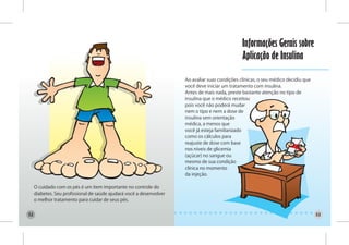 Informações Gerais sobre
                                                                                                 Aplicação de Insulina

                                                                      Ao avaliar suas condições clínicas, o seu médico decidiu que
                                                                      você deve iniciar um tratamento com insulina.
                                                                      Antes de mais nada, preste bastante atenção no tipo de
                                                                      insulina que o médico receitou
                                                                      pois você não poderá mudar
                                                                      nem o tipo e nem a dose de
                                                                      insulina sem orientação
                                                                      médica, a menos que
                                                                      você já esteja familiarizado
                                                                      como os cálculos para
                                                                      reajuste de dose com base
                                                                      nos níveis de glicemia
                                                                      (açúcar) no sangue ou
                                                                      mesmo de sua condição
                                                                      clínica no momento
                                                                      da injeção.

     O cuidado com os pés é um item importante no controle do
     diabetes. Seu profissional de saúde ajudará você a desenvolver
     o melhor tratamento para cuidar de seus pés.


52                                                                                                                                   53
 