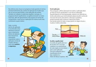 Nos últimos anos, houve um progresso muito grande em termos     Via de aplicação
 de desenvolvimento das canetas de aplicação de insulina que     Para assegurar a efetiva absorção da insulina, a aplicação deve
 são um recurso para facilitar a auto-aplicação de insulina.     ser feita em locais apropriados e com técnica adequada.
 Também em relação às tradicionais agulhas e seringas, os        Quando falamos em local apropriado, estamos nos referindo ao
 progressos foram significativos: as agulhas tornaram-se muito   tecido subcutâneo que está localizado abaixo da pele e acima do
 mais finas, além de apresentarem mais opções em termos de       músculo. No tecido subcutâneo a absorção é gradativa,
 comprimento, o que tornou a aplicação de insulina muito mais    proporcionando ação contínua e segura da insulina.
 confortável e quase indolor.                                    Esse tecido existe em todo o corpo, porém em alguns locais a
                                                                 insulina é melhor absorvida.
 Hoje, a correta
 técnica de aplicação
 é reconhecida como
 elemento essencial
 para o tratamento
 efetivo do diabetes.
 Este manual traz
 orientações
 importantes sobre a
 aplicação correta de                                            Escolha a agulha ideal
 insulina, dando a                                               A escolha da agulha deve ser
 você mais conforto                                              de acordo com o seu tipo
 e segurança.                                                    corpóreo e as características
                                                                 de cada região recomendada
                                                                 para a auto-aplicação.
                                                                 Uma das avaliações para a
                                                                 classificação de seu
                                                                 tipo corpóreo é o
                                                                 Índice de Massa Corpórea - IMC.
54                                                                                                                             55
 