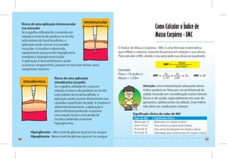 Riscos de uma aplicação intramuscular
                                                 Intramuscular
     (no músculo)                                                                                    Como Calcular o Índice de
     Se a agulha utilizada for comprida em
     relação à reserva de gordura no tecido                                                          Massa Corpórea - IMC
     subcutâneo do local escolhido, a
     aplicação pode ocorrer na camada
     muscular. A insulina é absorvida                                   O Índice de Massa Corpórea - IMC é uma fórmula matemática
     rapidamente provocando hipoglicemia                                que reflete o volume corporal da pessoa em relação à sua altura.
     imediata e hiperglicemia tardia.                                   Para calcular o IMC, divida o seu peso pela sua altura ao quadrado.
     A aplicação é desconfortável e pode
     ocasionar sangramento, porque no músculo temos vasos
     sanguíneos maiores.                                                Exemplo:
                                                                        Peso = 76 quilos e                    76        76
                                                                                                                                 26               26
                           Riscos de uma aplicação                      Altura = 1,70m                       1,70²     2,89
      Intradérmica         intradérmica (na pele)
                           Se a agulha utilizada for curta em                                Atenção: uma interpretação adequada desse
                           relação à reserva de gordura no tecido                            índice poderá ser feita por um profissional de
                           subcutâneo do local escolhido, a                                  saúde, levando em consideração outros fatores
                           aplicação pode ocorrer diretamente nas                            físicos e de saúde, especialmente em caso de
                           camadas superficiais da pele. A insulina é                        gestantes, adolescentes ou atletas. Esse índice
                           absorvida lentamente, a aplicação é                               não deve ser usado para crianças.
                           desconfortável podendo ocasionar
                           uma reação local e uma perda de                         Significado clínico do valor do IMC
                           insulina podendo ocasionar                               Valor do IMC     Significado Clínico
                                                                                    Menor que 19     Baixo peso em relação à altura
                           hiperglicemia.
                                                                                    Entre 19 e 25    Peso normal e proporcional à altura
                                                                                    Acima de 25      Peso acima do desejado em relação à altura
          Hiperglicemia - Alto nível de glicose (açúcar) no sangue                  Acima de 30      Obesidade: peso muito acima em relação à altura
          Hipoglicemia - Baixo nível de glicose (açúcar) no sangue
56                                                                                                                                                 57
 