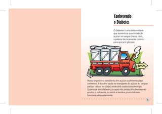 Conhecendo
                         o Diabetes
                         O diabetes é uma enfermidade
                         que aumenta a quantidade de
                         açúcar no sangue (nesse caso,
                         a palavra tecnicamente correta
                         para açúcar é glicose).




Nosso organismo transforma em açúcar os alimentos que
comemos. A insulina ajuda no transporte do açúcar do sangue
para as células do corpo, onde será usado como energia.
Quanto se tem diabetes, o corpo não produz insulina ou não
produz o suficiente, ou ainda a insulina produzida não
funciona adequadamente.

                                                          5
 