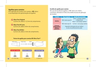 Escolha de agulha para canetas
 Agulhas para canetas:
                                                                                        No caso de escolha de agulhas, o IMC não é um critério
 Para aplicação de insulina com canetas, a BD coloca
                                                                                        conclusivo, devendo ser feita uma análise da área de aplicação
 à sua disposição três apresentações de agulhas:
                                                                                        de insulina.

                                                                                                Usuário       Tipo Corpóreo     Agulha Recomendada
                                                                                                                               5mm = a prega cutânea
            Ultra-Fine Original:                                                                             IMC menor que 25      é dispensável
            0,33mm de calibre e 12,7mm de comprimento;                                          Adultos                       8mm = com prega cutânea
                                                                                                             IMC maior que 25   12,7mm = com prega cutânea
            Ultra-Fine III Curta:
                                                                                               Crianças,
            0,25mm de calibre e 8mm de comprimento;                                          adolescentes,        Segundo orientação do seu médico
                                                                                                atletas e           ou de um profissional de saúde
                                                                                               gestantes
            Ultra-Fine III Mini:
            0,25mm de calibre e 5mm de comprimento.




            Partes da agulha para canetas BD Ultra-FineTM

       Protetor externo      Protetor interno         Agulha                    Lacre




     ULTRA FINETM ORIGINAL       ULTRA FINETM III ORIGINAL     ULTRA FINETM III MINI




       12,7 x 0,33mm (29G)              8 x 0,25mm (31G)         5 x 0,25mm (31G)
62                                                                                                                                                       63
 