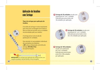 Aplicação da Insulina
                         com Seringa                                 Seringa de 30 unidades: escala com
                                                                     graduação de 1 em 1 unidade.
                                                                     Indicada para prescrições até
                                                                     30 unidades por aplicação.
                          Tipos de seringas para aplicação de
                          insulina

                          A escolha da seringa é muito importante
                          para não errar na dosagem de insulina e
                          deve ser feita de acordo com as unidades                      Seringa de 50 unidades: escala com
                          recomendadas pelo seu médico.                                 graduação de 1 em 1 unidade.
                                                                                        Indicada para prescrições entre
                          A seringa possui uma escala de                                30 e 50 unidades por aplicação.
                          graduação em unidades.

                          Para atender às necessidades individuais
                          dos portadores de diabetes,
                          a BD coloca à disposição uma linha de
                          seringas BD Ultra-Fine                     Seringa de 100 unidades:
                          nas apresentações:                         escala com graduação
                                                                     de 2 em 2 unidades.
                                                                     Indicada para prescrições
                                                                     entre 50 e 100 unidades
                                                                     por aplicação.
     IMPORTANTE: As seringas para aplicação de insulina já vêm com
     a agulha acoplada, não permitindo a troca da agulha.
64                                                                                                                           65
 