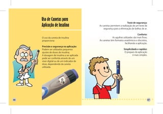 Uso de Canetas para
                                                                        Teste de segurança:
     Aplicação de Insulina                  As canetas permitem a realização de um teste de
                                                segurança para a eliminação de bolhas de ar.

                                                                                   Conforto:
     O uso da caneta de insulina                         As agulhas utilizadas são mais finas;
     proporciona:                           As canetas têm formatos anatômicos e discretos,
                                                                     facilitando a aplicação.
     Precisão e segurança na aplicação:
     Podem ser utilizados pequenos                                   Simplicidade e rapidez:
     ajustes de doses de insulina;                                    O preparo da aplicação
     A dosagem de insulina a ser aplicada                                     é mais simples.
     pode ser conferida através de um
     visor digital ou de um indicador de
     dose, dependendo da caneta
     utilizada.




66                                                                                               67
 