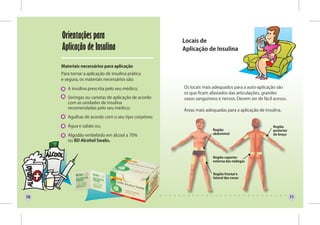 Orientações para                                Locais de
     Aplicação de Insulina                           Aplicação de Insulina

     Materiais necessários para aplicação
     Para tornar a aplicação de insulina prática
     e segura, os materiais necessários são:

        A insulina prescrita pelo seu médico;        Os locais mais adequados para a auto-aplicação são
                                                     os que ficam afastados das articulações, grandes
        Seringas ou canetas de aplicação de acordo   vasos sanguíneos e nervos. Devem ser de fácil acesso.
        com as unidades de insulina
        recomendadas pelo seu médico;
                                                     Áreas mais adequadas para a aplicação de insulina.
        Agulhas de acordo com o seu tipo corpóreo;

        Água e sabão ou;                                                                           Região
                                                                   Região                          posterior
                                                                   abdominal                       do braço
        Algodão embebido em álcool a 70%
        ou BD Alcohol Swabs.


                                                                   Região superior
                                                                   externa das nádegas


                                                                    Região frontal e
                                                                    lateral das coxas




70                                                                                                             71
 