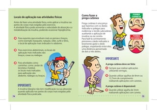 Como fazer a
 Locais de aplicação nas atividades físicas                          prega cutânea
 Antes de fazer uma atividade física, evite aplicar a insulina nas   Prega cutânea é uma pinça
 partes do corpo mais exigidas pelo exercício.                       que fazemos com os dedos
 A atividade física pode aumentar a velocidade de absorção e a       indicador e polegar para
 metabolização da insulina, podendo ocasionar hipoglicemia.          evidenciar o tecido subcutâneo
                                                                     auxiliando a aplicação de
                                                                     insulina na via correta.
     Para esportes que envolvam mais as pernas e braços,             Para fazê-la corretamente
     como exemplo: basquete, natação, vôlei, surfe e tênis,          pressione o dedo indicador e
     o local de aplicação mais indicado é o abdome.                  levemente apóie o dedo
                                                                     polegar, respeitando entre eles,
                                                                     uma distância aproximada
     Para exercícios abdominais, os locais de
                                                                     de dois a três dedos.
     aplicação mais indicados são:
     braços, coxas ou nádegas.


     Para atividades como
                                                                                              A prega cutânea deve ser feita:
     caminhar, correr, andar de
     bicicleta e futebol,                                                                         Sempre que realizar aplicações
     os locais mais indicados                                                                     utilizando seringas.
     para aplicação são:
     abdome, nádegas ou braços.                                                                   Quando utilizar agulhas de 8mm ou
                                                                                                  12,7mm de comprimento
                                                                                                  realizando aplicações com canetas.

                                                                                              A prega cutânea é dispensável:
     A insulina Glargina não tem modificação na sua absorção                                      Quando utilizar agulha de 5mm
     quando aplicada nas partes do corpo mais exigidas pela                                       realizando aplicações com caneta.
     atividade física praticada.
74                                                                                                                                    75
 