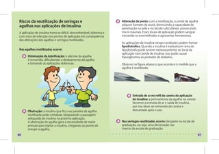 Riscos da reutilização de seringas e                                  Alteração da ponta: com a reutilização, a ponta da agulha
 agulhas nas aplicações de insulina                                    adquire formato de anzol, diminuindo a capacidade de
                                                                       penetração na pele e no tecido subcutâneo, provocando
A aplicação de insulina torna-se difícil, desconfortável, dolorosa e   micro traumas. Esses locais de aplicação podem sangrar
com risco de infecção nos pontos de aplicação em consequência          tornando-se avermelhados e apresentar hematomas.
das alterações das agulhas e seringas reutilizadas.
                                                                       As aplicações de insulina nessas condições podem formar
                                                                       lipodistrofias. Quando a insulina é injetada em área de
 Nas agulhas reutilizadas ocorre:                                      lipodistrofia pode ocorrer extravasamento no local da
                                                                       aplicação com perda de insulina. Isso pode causar
       Diminuição da lubrificação: o silicone da agulha                hiperglicemia ao portador de diabetes.
       é removido, dificultando o deslizamento da agulha
       e tornando as aplicações dolorosas.                             Observe na figura abaixo o que acontece à medida que a
                                                                       agulha é reutilizada:




                                                                               Entrada de ar no refil da caneta de aplicação
                                                                               de insulina: a permanência da agulha na caneta
                                                                               favorece a entrada de ar e saída de insulina,
                                                                               por isso deve ser removida da caneta e
       Obstrução: a insulina que fica nas paredes da agulha                    descartada após o uso.
       reutilizada pode cristalizar, bloqueando a passagem
       adequada da insulina na próxima aplicação.
       A obstrução da agulha gera a necessidade de maior               Nas seringas reutilizadas ocorre: desgaste na escala de
       pressão para injetar a insulina, chegando ao ponto de           graduação, ou seja, uma diminuição nas
       entupir a agulha.                                               marcas da escala de graduação.

80                                                                                                                                 81
 