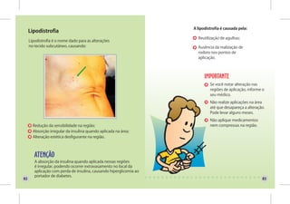 A lipodistrofia é causada pela:
     Lipodistrofia
                                                                       Reutilização de agulhas;
     Lipodistrofia é o nome dado para as alterações
     no tecido subcutâneo, causando:                                   Ausência da realização de
                                                                       rodízio nos pontos de
                                                                       aplicação.




                                                                              Se você notar alteração nas
                                                                              regiões de aplicação, informe o
                                                                              seu médico.
                                                                              Não realize aplicações na área
                                                                              até que desapareça a alteração.
                                                                              Pode levar alguns meses.
                                                                              Não aplique medicamentos
       Redução da sensibilidade na região;                                    nem compressas na região.
       Absorção irregular da insulina quando aplicada na área;
       Alteração estética desfigurante na região.




        A absorção da insulina quando aplicada nessas regiões
        é irregular, podendo ocorrer extravasamento no local da
        aplicação com perda de insulina, causando hiperglicemia ao
        portador de diabetes.
82                                                                                                         83
 