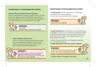 Conservação e armazenagem da insulina                                     Conservação e armazenagem das canetas

                                                                           A caneta Autopen deve ser conservada ou transportada
 Frascos e refis para canetas em reserva (lacrados):
                                                                           sem agulha e com a tampa colocada.
 Devem ser armazenados sempre em geladeira entre 2 ºC a 8 ºC.
                                                                           A caneta não deve ser armazenada em geladeira.
 O local mais adequado é dentro da geladeira nas prateleiras
 do meio para baixo ou dentro da gaveta de verduras, portanto,
 não coloque próximo ou em contato direto com o gelo.
                                                                            A caneta não deve ser refrigerada.



                  Não congelar e
                  descartar a insulina caso tenha sido congelada.
                                                                           A Caneta Descartável em reserva deve ser armazenada sempre
                                                                           em geladeira, entre 2 ºC a 8 ºC. O local mais adequado é dentro
                                                                           da geladeira nas prateleiras no meio para baixo ou dentro da
                                                                           gaveta de verduras, portanto, não coloque próximo ou em
                                                                           contato direto com o gelo.
        Frasco e refil para caneta em uso:
        O frasco e o refil de insulina depois de abertos podem             A caneta refrigerada deve ficar em temperatura ambiente
        ficar fora da geladeira, protegidos do calor e da luz              por 1 a 2 horas antes do uso.
        diretos, em temperatura ambiente inferior a 25 ºC,                 A insulina gelada pode causar dor durante a aplicação.
        até o prazo determinado pelo fabricante*.


                                                                            A caneta em uso pode ficar fora da geladeira, protegida
                                                                            do calor e da luz diretos, em temperatura ambiente
                Caso o frasco ou refil de insulina em uso esteja sendo      inferior a 25 ºC até o prazo determinado pelo fabricante*.
                guardado na geladeira, deve ficar em temperatura
                ambiente por 1 a 2 horas antes do uso. A insulina gelada
                pode causar dor durante a aplicação.                        *Verifique sempre a orientação do fabricante.
84                                                                                                                                           85
 