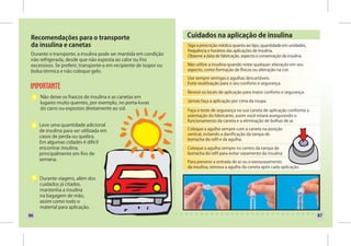 Recomendações para o transporte                                    Cuidados na aplicação de insulina
 da insulina e canetas                                              Siga a prescrição médica quanto ao tipo, quantidade em unidades,
                                                                    frequência e horários das aplicações de insulina.
 Durante o transporte, a insulina pode ser mantida em condição      Observe a data de fabricação, aspecto e conservação da insulina.
 não refrigerada, desde que não exposta ao calor ou frio
 excessivos. Se preferir, transporte-a em recipiente de isopor ou   Não utilize a insulina quando notar qualquer alteração em seu
 bolsa térmica e não coloque gelo.                                  aspecto, como formação de flocos ou alteração na cor.

                                                                    Use sempre seringas e agulhas descartáveis.
                                                                    Evite reutilização para o seu conforto e segurança.

                                                                    Reveze os locais de aplicação para maior conforto e segurança.
     Não deixe os frascos de insulina e as canetas em
     lugares muito quentes, por exemplo, no porta-luvas             Jamais faça a aplicação por cima da roupa.
     do carro ou expostos diretamente ao sol.                       Faça o teste de segurança na sua caneta de aplicação conforme a
                                                                    orientação do fabricante, assim você estará assegurando o
                                                                    funcionamento da caneta e a eliminação de bolhas de ar.
     Leve uma quantidade adicional
     de insulina para ser utilizada em                              Coloque a agulha sempre com a caneta na posição
                                                                    vertical, evitando a danificação da tampa de
     casos de perda ou quebra.
                                                                    borracha do refil e da agulha.
     Em algumas cidades é difícil
     encontrar insulina,                                            Coloque a agulha sempre no centro da tampa de
     principalmente em fins de                                      borracha do refil para evitar vazamento da insulina.
     semana.                                                        Para prevenir a entrada de ar ou o extravasamento
                                                                    da insulina, remova a agulha da caneta após cada aplicação.

     Durante viagens, além dos
     cuidados já citados,
     mantenha a insulina
     na bagagem de mão,
     assim como todo o
     material para aplicação.
86                                                                                                                                     87
 
