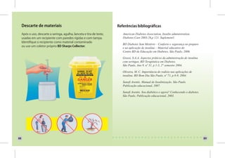 Descarte de materiais                                              Referências bibliográficas

     Após o uso, descarte a seringa, agulha, lanceta e tira de teste,      American Diabetes Association, Insulin administration.
     usadas em um recipiente com paredes rígidas e com tampa.              Diabetes Care 2003;26,p 121. Suplement1.
     Identifique o recipiente como material contaminado
                                                                           BD Diabetes Sem Mistério – Conforto e segurança no preparo
     ou use um coletor próprio BD Sharps Collector.
                                                                           e na aplicação de insulina – Material educativo do
                                                                           Centro BD de Educação em Diabetes, São Paulo, 2006.

                                                                           Grossi, S.A.A. Aspectos práticos da administração de insulina
                                                                           com seringas, BD Terapêutica em Diabetes.
                                                                           São Paulo, Ano 9, nº 31, p 1-3, 2° semestre 2004.

                                                                           Oliveira, M. C. Importância do rodízio nas aplicações de
                                                                           insulina. BD Bom Dia São Paulo, nº 71, p 8-9, 2004.

                                                                           Sanofi Aventis. Manual de Insulinização. São Paulo.
                                                                           Publicação educacional, 2007.

                                                                           Sanofi Aventis. Sou diabético e agora? Conhecendo o diabetes.
                                                                           São Paulo. Publicação educacional, 2003.




88                                                                                                                                         89
 
