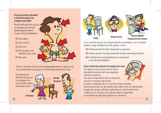 O que acontece quando
o nível de açúcar no
sangue está alto?
Níveis elevados de açúcar
no sangue por tempo
prolongado podem
causar sérios problemas:
                                                                                                               Necessidade
                                                                                         Visão turva
      Nos olhos                                                         Sede                               frequente de urinar
      Nos nervos                                               Se o nível de açúcar no sangue não for controlado, com o tempo
                                                               podem surgir problemas mais sérios, como:
      Nos rins
                                                                   Perda parcial da visão chegando a cegueira,
      No coração, nas
      artérias e nas veias                                         Lesões graves nos pés podendo evoluir para amputação e
      Nos pés                                                      Insuficiência renal podendo ser necessário
                                                                   o uso de hemodiálise.

    Como a insulina não funciona adequadamente, o açúcar vai   Faça o teste de açúcar no sangue em casa
    se acumulando no sangue e é eliminado através da urina.    Em alguns casos é possível ter nível
                                                               elevado de açúcar sem que apareça
    Essa presença                                              nenhum sintoma.
    elevada de açúcar                   Perda                  Por isso é importante fazer o teste de
    no sangue e na                      de peso                açúcar no sangue (glicemia).
    urina pode causar                                          O teste é realizado de um maneira muito simples:
    sintomas como:                                             basta puncionar um dos dedos das mãos com um lancetador.
                                                               A gota de sangue obtida é aplicada em uma tira de teste
                                                               e lida em um monitor. Em apenas alguns segundos
             Cansaço                                           o resultado da glicemia aparece no monitor.
8                                                                                                                               9
 