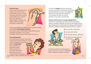 O teste da urina                                            Se você usa insulina, aprenda a preparar a
   Usa-se uma tira de teste que em                             seringa e a injetá-la corretamente, escolhendo
   contato com a urina acusa a                                 lugares diferentes do corpo a cada aplicação
   presença de açúcar ou cetonas.                              para que a insulina seja bem absorvida.
   A presença de cetonas na urina                              Se você aplica insulina com caneta,
   pode significar que o nível de                              aprenda a manuseá-la corretamente.
   açúcar no sangue está
   descontrolado. Consulte o seu                               O baixo nível de açúcar no sangue (Hipoglicemia)
   médico, talvez você tenha                                   Insulina ou comprimidos são medicamentos que podem
   que ajustar o tratamento.                                   ajudar a controlar o diabetes, mas que às vezes podem baixar
                                                               demasiadamente o nível de açúcar no sangue, especialmente
                                                               durante ou depois da prática de exercícios físicos, ou ainda:
   Outro teste, realizado em laboratório é o exame de sangue
   chamado A1C (Hemoglobina Glicada).                                                           Se você não se alimentar;
   Esse exame mostra o nível médio de controle do açúcar
   sanguíneo nos últimos 2 ou 3 meses.                                                          Se você comer tarde;
   Seu médico lhe dirá qual o melhor teste no seu caso.                                         Se você não comer o suficiente;

   Seus medicamentos                                                                            Se você tomar medicamento
   Os comprimidos funcionam de diversas                                                         em excesso.
   maneiras para ajudar a diminuir o nível de
   açúcar no sangue. Se você estiver
   usando comprimidos,
   faça-o sempre com
   orientação médica.
   Saiba o que fazer se                                        Os sintomas de baixo nível de açúcar no
   você deixar de tomá-lo.                                     sangue são: tremor, tontura, irritabilidade,
   Não tome junto com                                          fome, sonolência, sudorese e cansaço.
   a próxima dose. É importante
10 respeitar o horário indicado pelo seu médico.                                                                               11
 