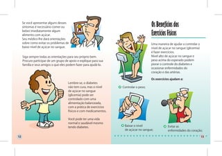 Se você apresentar alguns desses
     sintomas é necessário comer ou                                                     Os Benefícios dos
     beber imediatamente algum
     alimento com açúcar.                                                               Exercícios Físicos
     Seu médico lhe dará orientações
     sobre como evitar os problemas de                                                  Uma maneira de ajudar a controlar o
     baixo nível de açúcar no sangue.                                                   nível de açúcar no sangue (glicemia)
                                                                                        é fazer exercícios.
     Siga sempre todas as orientações para seu próprio bem.                             Nível alto de açúcar no sangue e
     Procure participar de um grupo de apoio e explique para sua                        peso acima do esperado podem
     família e seus amigos o que eles podem fazer para ajudá-lo.                        piorar o controle do diabetes e
                                                                                        ocasionar enfermidades do
                                                                                        coração e das artérias.

                                                                                        Os exercícios ajudam a:
                                      Lembre-se, o diabetes
                                      não tem cura, mas o nível     Controlar o peso;
                                      de açúcar no sangue
                                      (glicemia) pode ser
                                      controlado com uma
                                      alimentação balanceada,
                                      com a prática de exercícios
                                      físicos e com medicamentos.

                                      Você pode ter uma vida
                                      normal e saudável mesmo
                                      tendo diabetes.                Baixar o nível                 Evitar as
                                                                     de açúcar no sangue;           enfermidades do coração;

12                                                                                                                             13
 