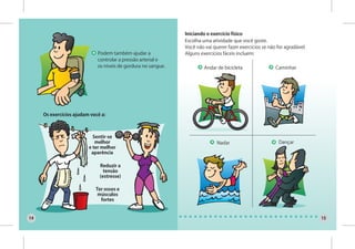 Iniciando o exercício físico
                                                               Escolha uma atividade que você goste.
                                                               Você não vai querer fazer exercícios se não for agradável.
                             Podem também ajudar a             Alguns exercícios fáceis incluem:
                             controlar a pressão arterial e
                             os níveis de gordura no sangue.            Andar de bicicleta                Caminhar




     Os exercícios ajudam você a:



                           Sentir-se
                            melhor                                            Nadar                         Dançar
                         e ter melhor
                          aparência

                              Reduzir a
                                tensão
                              (estresse)

                            Ter ossos e
                             músculos
                              fortes


14                                                                                                                          15
 