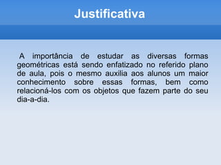 Justificativa    	A importância de estudar as diversas formas geométricas está sendo enfatizado no referido plano de aula, pois o mesmo auxilia aos alunos um maior conhecimento sobre essas formas, bem como relacioná-los com os objetos que fazem parte do seu dia-a-dia.