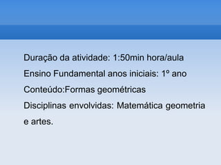 Duração da atividade: 1:50min hora/aulaEnsino Fundamental anos iniciais: 1º anoConteúdo:Formas geométricasDisciplinas envolvidas: Matemática geometria e artes.