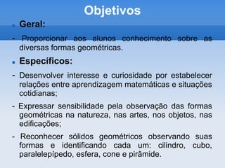 ObjetivosGeral:- Proporcionar aos alunos conhecimento sobre as diversas formas geométricas.Específicos: - Desenvolver interesse e curiosidade por estabelecer relações entre aprendizagem matemáticas e situações cotidianas;- Expressar sensibilidade pela observação das formas geométricas na natureza, nas artes, nos objetos, nas edificações;- Reconhecer sólidos geométricos observando suas formas e identificando cada um: cilindro, cubo, paralelepípedo, esfera, cone e pirâmide.