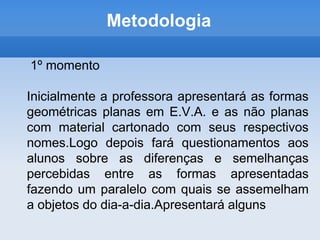 Metodologia 1º momentoInicialmente a professora apresentará as formas geométricas planas em E.V.A. e as não planas com material cartonado com seus respectivos nomes.Logo depois fará questionamentos aos alunos sobre as diferenças e semelhanças percebidas entre as formas apresentadas fazendo um paralelo com quais se assemelham a objetos do dia-a-dia.Apresentará alguns
