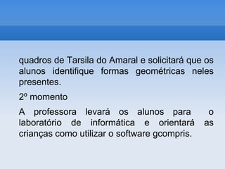 quadros de Tarsila do Amaral e solicitará que os alunos identifique formas geométricas neles presentes.2º momentoA professora levará os alunos para  o laboratório de informática e orientará as crianças como utilizar o software gcompris.