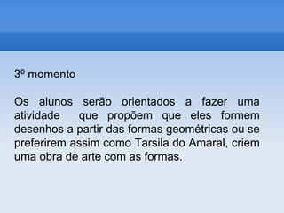 3º momentoOs alunos serão orientados a fazer uma atividade  que propõem que eles formem desenhos a partir das formas geométricas ou se preferirem assim como Tarsila do Amaral, criem uma obra de arte com as formas.