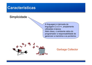 Características

 Simplicidade

                  A linguagem é derivada da
                  linguagem C e C++, amplamente
                  utilizadas à época.
                  Além disso, o ambiente retira do
                  programador a responsabilidade de
                  gerenciar a memória e os ponteiros.




                               Garbage Collector
 