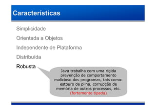 Características

 Simplicidade
 Orientada a Objetos
 Independente de Plataforma
 Distribuída
 Robusta
                   Java trabalha com uma rígida
                   prevenção de comportamento
                malicioso dos programas, tais como:
                  estouro de pilha, corrupção de
                 memória de outros processos, etc.
                        (fortemente tipada)
 