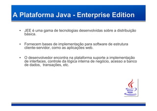 A Plataforma Java - Enterprise Edition

  • JEE é uma gama de tecnologias desenvolvidas sobre a distribuição
    básica.

  • Fornecem bases de implementação para software de estrutura
    cliente-servidor, como as aplicações web.

  • O desenvolvedor encontra na plataforma suporte a implementação
    de interfaces, controle da lógica interna de negócio, acesso a banco
    de dados, transações, etc.
 