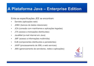 A Plataforma Java – Enterprise Edition

 Entre as especificações JEE se encontram:
 •   Servlets (aplicações web)‫‏‬
 •   JDBC (bancos de dados relacionais)‫‏‬
 •   JCA (conexão com mainframes e aplicações legadas)‫‏‬
 •   JTA (acesso a transações distribuídas)‫‏‬
 •   JavaMail (e-mail internet em Java)‫‏‬
 •   JMF (acesso a informações multimídia)‫‏‬
 •   EJB (componentes distribuídos e persistentes)‫‏‬
 •   JAXP (processamento de XML e web services)‫‏‬
 •   JMX (gerenciamento de servidores, redes e aplicações)‫‏‬
 