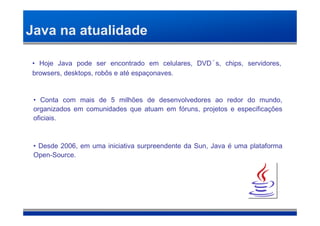 Java na atualidade

• Hoje Java pode ser encontrado em celulares, DVD´s, chips, servidores,
browsers, desktops, robôs e até espaçonaves.


 • Conta com mais de 5 milhões de desenvolvedores ao redor do mundo,
 organizados em comunidades que atuam em fóruns, projetos e especificações
 oficiais.



 • Desde 2006, em uma iniciativa surpreendente da Sun, Java é uma plataforma
 Open-Source.
 