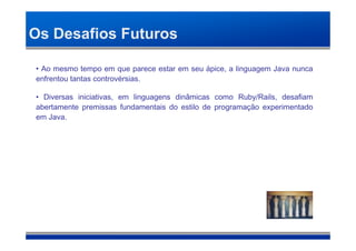 Os Desafios Futuros

• Ao mesmo tempo em que parece estar em seu ápice, a linguagem Java nunca
enfrentou tantas controvérsias.

• Diversas iniciativas, em linguagens dinâmicas como Ruby/Rails, desafiam
abertamente premissas fundamentais do estilo de programação experimentado
em Java.
 