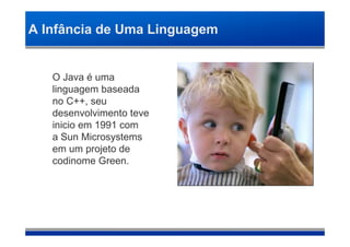 A Infância de Uma Linguagem


   O Java é uma
   linguagem baseada
   no C++, seu
   desenvolvimento teve
   inicio em 1991 com
   a Sun Microsystems
   em um projeto de
   codinome Green.
 