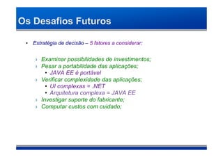 Os Desafios Futuros

 • Estratégia de decisão – 5 fatores a considerar:


     › Examinar possibilidades de investimentos;
     › Pesar a portabilidade das aplicações;
         • JAVA EE é portável
     › Verificar complexidade das aplicações;
         • UI complexas = .NET
         • Arquitetura complexa = JAVA EE
     › Investigar suporte do fabricante;
     › Computar custos com cuidado;
 