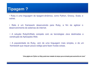 Tipagem ?
• Ruby é uma linguagem de tipagem-dinâmica, como Python, Groovy, Scala, e
outras.


• Rails é um framework desenvolvido para Ruby, a fim de agilizar o
desenvolvimento de sistemas de internet.


• A solução RubyOnRails compete com as tecnologias Java destinadas a
construção de Aplicações Web.


• A popularidade do Ruby, vem de uma linguagem mais simples, e de um
framework que requer pouco código para fazer muitas coisas.




             “Uma página em Python ou Ruby pode levar metade do tempo que se tomaria para escrevê-la em Java”
                  pá                                                                      escrevê-      Java”
 