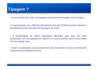 Tipagem ?
• A comunidade Java não vê linguagens dinamicamente-tipadas como inimigas.


• A especificação Java JSR-223 (Scripting for the Java Platform) prevê a abertura
da plataforma para execução de linguagens de script.


• A possibilidade de utilizar linguagens diferentes para seus fins mais
apropriados, em uma plataforma madura é um ponto positivo para a maior parte
da comunidade Java.


• Assim, as aplicações não precisam abrir mão dos tantos recursos e frameworks
disponíveis para plataforma Java.
 