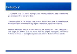 Futuro ?
• O futuro do Java não reside na linguagem, mas na plataforma e no ecossistema
que se desenvolveu em torno dela.


• Um exemplo é a IDE Eclipse, que apesar de feita em Java, é utilizada para
desenvolvimento em inúmeras linguagens, ambientes, e para fins diversos.


 • Outros exemplos são os super-servidores de aplicações, como WebSphere,
 BEA Logic ou JBOSS, que vão muito além da própria linguagem, oferecendo
 melhoria contínua de aplicações e processos, através da concorrência aberta.
 