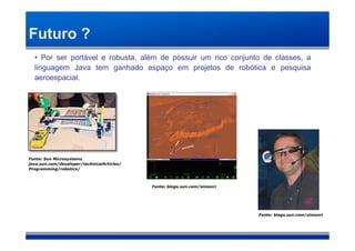 Futuro ?
  • Por ser portável e robusta, além de possuir um rico conjunto de classes, a
  linguagem Java tem ganhado espaço em projetos de robótica e pesquisa
  aeroespacial.




Fonte: Sun Microsystems
java.sun.com/developer/technicalArticles/
Programming/robotics/



                                            Fonte: blogs.sun.com/simonri




                                                                           Fonte: blogs.sun.com/simonri
 