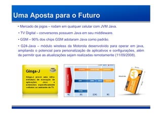 Uma Aposta para o Futuro
 • Mercado de jogos – rodam em qualquer celular com JVM Java.
 • TV Digital – conversores possuem Java em seu middleware.
 • GSM – 90% dos chips GSM adotaram Java como padrão.
 • G24-Java – módulo wireless da Motorola desenvolvido para operar em java,
 ampliando o potencial para personalização de aplicativos e configurações, além
 de permitir que as atualizações sejam realizadas remotamente (11/09/2008).
 