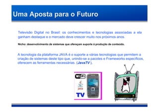 Uma Aposta para o Futuro

 Televisão Digital no Brasil: os conhecimentos e tecnologias associadas a ela
 ganham destaque e o mercado deve crescer muito nos próximos anos.

 Nicho: desenvolvimento de sistemas que ofereçam suporte á produção de conteúdo.
                                                                               .



 A tecnologia da plataforma JAVA é o suporte a várias tecnologias que permitem a
 criação de sistemas deste tipo que, unindo-se a pacotes e Frameworks específicos,
 oferecem as ferramentas necessárias. (JavaTV ).
 