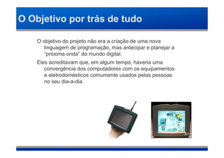 O Objetivo por trás de tudo

    O objetivo do projeto não era a criação de uma nova
       linguagem de programação, mas antecipar e planejar a
       “próxima onda” do mundo digital.
    Eles acreditavam que, em algum tempo, haveria uma
       convergência dos computadores com os equipamentos
       e eletrodomésticos comumente usados pelas pessoas
       no seu dia-a-dia.
 