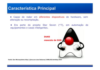 Característica Principal
  • Capaz de rodar em diferentes dispositivos de hardware, sem
  alteração ou recompilação.

   • Era parte do projeto Star Seven                                 (*7),   em   automação   de
   equipamentos e casas inteligentes.



                                                 DUKE
                                                 mascote da SUN




Fonte: Sun Microsystems http://java.sun.com/features/1998/05/birthday.html
 