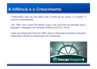 A Infância e o Crescimento
 • Infelizmente, esta era uma idéia muito a frente do seu tempo, e o projeto *7
 nunca foi comercializado.

 • Em 1994, com o boom da internet, surgiu uma nova área de aplicação para a
 linguagem: navegação com conteúdo dinâmico (APPLET JAVA).

 • Após seu lançamento oficial em 1995, Java e a tecnologia de Applets cresceram
 rapidamente, através de colaboração com a Netscape.
 