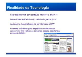 Finalidade da Tecnologia
 Criar páginas Web com conteúdo interativo e dinâmico

 Desenvolver aplicativos corporativos de grande porte

 Aprimorar a funcionalidade de servidores da WWW

 Fornecer aplicativos para dispositivos destinados ao
 consumidor final (telefones celulares, pagers, assistentes
 pessoais digitais)‫‏‬
 