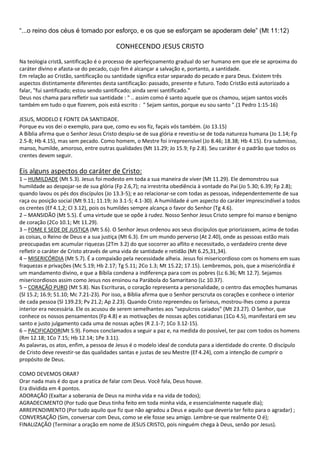 “...o reino dos céus é tomado por esforço, e os que se esforçam se apoderam dele” (Mt 11:12)

CONHECENDO JESUS CRISTO
Na teologia cristã, santificação é o processo de aperfeiçoamento gradual do ser humano em que ele se aproxima do
caráter divino e afasta-se do pecado, cujo fim é alcançar a salvação e, portanto, a santidade.
Em relação ao Cristão, santificação ou santidade significa estar separado do pecado e para Deus. Existem três
aspectos distintamente diferentes desta santificação: passado, presente e futuro. Todo Cristão está autorizado a
falar, "fui santificado; estou sendo santificado; ainda serei santificado."
Deus nos chama para refletir sua santidade : " .. assim como é santo aquele que os chamou, sejam santos vocês
também em tudo o que fizerem, pois está escrito : " Sejam santos, porque eu sou santo ".(1 Pedro 1:15-16)
JESUS, MODELO E FONTE DA SANTIDADE.
Porque eu vos dei o exemplo, para que, como eu vos fiz, façais vós também. (Jo 13.15)
A Bíblia afirma que o Senhor Jesus Cristo despiu-se de sua glória e revestiu-se de toda natureza humana (Jo 1.14; Fp
2.5-8; Hb 4.15), mas sem pecado. Como homem, o Mestre foi irrepreensível (Jo 8.46; 18.38; Hb 4.15). Era submisso,
manso, humilde, amoroso, entre outras qualidades (Mt 11.29; Jo 15.9; Fp 2.8). Seu caráter é o padrão que todos os
crentes devem seguir.

Eis alguns aspectos do caráter de Cristo:
1 – HUMILDADE (Mt 5.3). Jesus foi modesto em toda a sua maneira de viver (Mt 11.29). Ele demonstrou sua
humildade ao despojar-se de sua glória (Fp 2.6,7); na irrestrita obediência à vontade do Pai (Jo 5.30; 6.39; Fp 2.8);
quando lavou os pés dos discípulos (Jo 13.3-5); e ao relacionar-se com todas as pessoas, independentemente de sua
raça ou posição social (Mt 9.11; 11.19; Jo 3.1-5; 4.1-30). A humildade é um aspecto do caráter imprescindível a todos
os crentes (Ef 4.1,2; Cl 3.12), pois os humildes sempre alcança o favor do Senhor (Tg 4.6).
2 – MANSIDÃO (Mt 5.5). É uma virtude que se opõe à rudez. Nosso Senhor Jesus Cristo sempre foi manso e benigno
de coração (2Co 10.1; Mt 11.29).
3 – FOME E SEDE DE JUSTIÇA (Mt 5.6). O Senhor Jesus ordenou aos seus discípulos que priorizassem, acima de todas
as coisas, o Reino de Deus e a sua justiça (Mt 6.3). Em um mundo perverso (At 2.40), onde as pessoas estão mais
preocupadas em acumular riquezas (2Tm 3.2) do que socorrer ao aflito e necessitado, o verdadeiro crente deve
refletir o caráter de Cristo através de uma vida de santidade e retidão (Mt 6.25,31,34).
4 – MISERICÓRDIA (Mt 5.7). É a compaixão pela necessidade alheia. Jesus foi misericordioso com os homens em suas
fraquezas e privações (Mc 5.19; Hb 2.17; Tg 5.11; 2Co 1.3; Mt 15.22; 17.15). Lembremos, pois, que a misericórdia é
um mandamento divino, e que a Bíbila condena a indiferença para com os pobres (Lc 6.36; Mt 12.7). Sejamos
misericordiosos assim como Jesus nos ensinou na Parábola do Samaritano (Lc 10.37).
5 – CORAÇÃO PURO (Mt 5.8). Nas Escrituras, o coração representa a personalidade, o centro das emoções humanas
(Sl 15.2; 16.9; 51.10; Mc 7.21-23). Por isso, a Bíblia afirma que o Senhor perscruta os corações e conhece o interior
de cada pessoa (Sl 139.23; Pv 21.2; Ap 2.23). Quando Cristo repreendeu os fariseus, mostrou-lhes como a pureza
interior era necessária. Ele os acusou de serem semelhantes aos “sepulcros caiados” (Mt 23.27). O Senhor, que
conhece os nossos pensamentos (Fp 4.8) e as motivações de nossas ações cotidianas (1Co 4.5), manifestará em seu
santo e justo julgamento cada uma de nossas ações (R 2.1-7; 1Co 3.12-15).
6 – PACIFICADOR(Mt 5.9). Fomos conclamados a seguir a paz e, na medida do possível, ter paz com todos os homens
(Rm 12.18; 1Co 7.15; Hb 12.14; 1Pe 3.11).
As palavras, os atos, enfim, a pessoa de Jesus é o modelo ideal de conduta para a identidade do crente. O discípulo
de Cristo deve revestir-se das qualidades santas e justas de seu Mestre (Ef 4.24), com a intenção de cumprir o
propósito de Deus.
COMO DEVEMOS ORAR?
Orar nada mais é do que a pratica de falar com Deus. Você fala, Deus houve.
Era dividida em 4 pontos.
ADORAÇÃO (Exaltar a soberania de Deus na minha vida e na vida de todos);
AGRADECIMENTO (Por tudo que Deus tinha feito em toda minha vida, e essencialmente naquele dia);
ARREPENDIMENTO (Por tudo aquilo que fiz que não agradou a Deus e aquilo que deveria ter feito para o agradar) ;
CONVERSAÇÃO (Sim, conversar com Deus, como se ele fosse seu amigo. Lembre-se que realmente O é);
FINALIZAÇÃO (Terminar a oração em nome de JESUS CRISTO, pois ninguém chega à Deus, senão por Jesus).

 