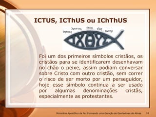 Foi um dos primeiros símbolos cristãos, os
cristãos para se identificarem desenhavam
no chão o peixe, assim podiam conversar
sobre Cristo com outro cristão, sem correr
o risco de ser morto por um perseguidor,
hoje esse símbolo continua a ser usado
por algumas denominações cristãs,
especialmente as protestantes.
ICTUS, ICThUS ou IChThUS
Ministério Apostólico da Paz Formando uma Geração de Ganhadores de Almas 18
 